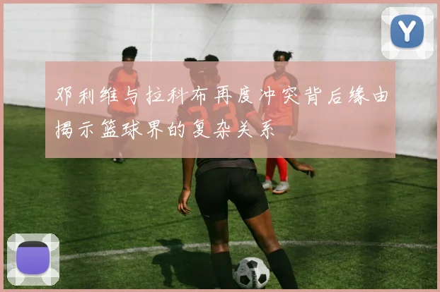 邓利维与拉科布再度冲突背后缘由揭示篮球界的复杂关系