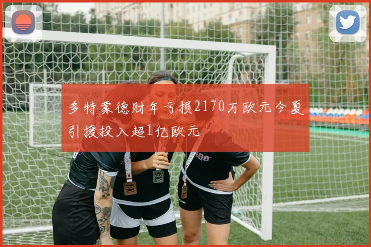 多特蒙德财年亏损2170万欧元今夏引援投入超1亿欧元