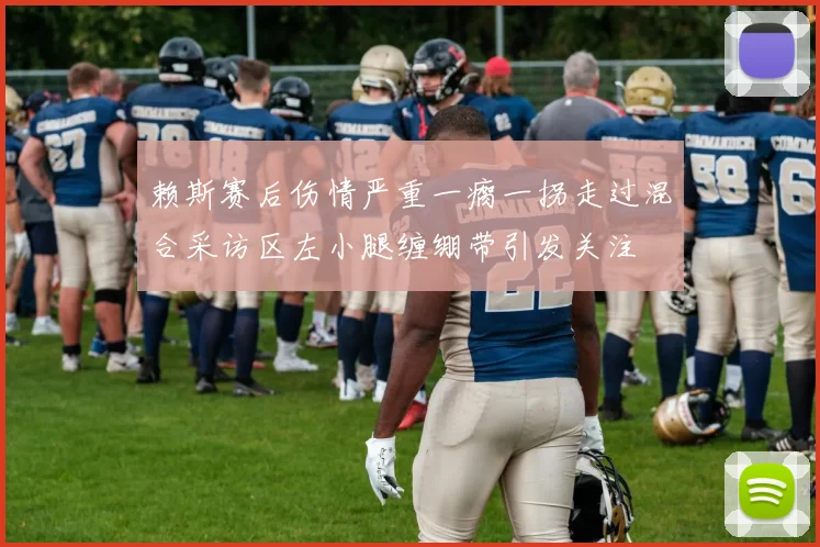 赖斯赛后伤情严重一瘸一拐走过混合采访区左小腿缠绷带引发关注