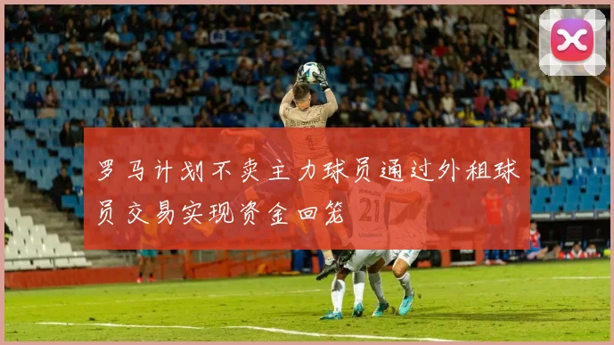 罗马计划不卖主力球员通过外租球员交易实现资金回笼
