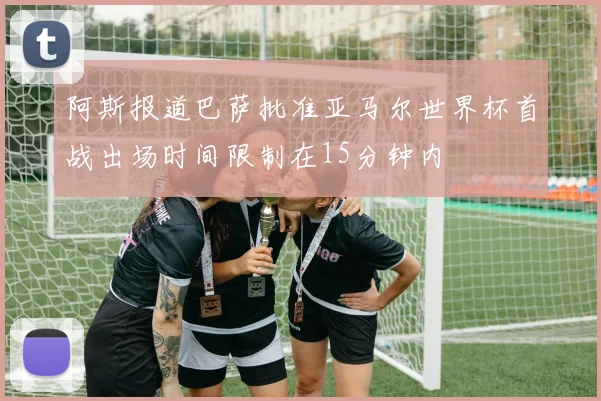 阿斯报道巴萨批准亚马尔世界杯首战出场时间限制在15分钟内