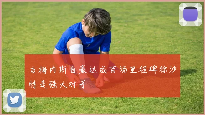吉梅内斯自豪达成百场里程碑称沙特是强大对手