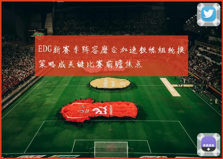 EDG新赛季阵容磨合加速教练组轮换策略成关键比赛前瞻焦点