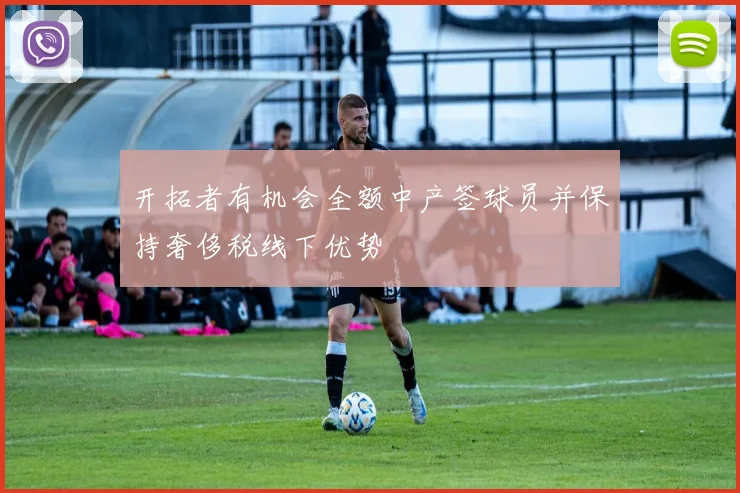 开拓者有机会全额中产签球员并保持奢侈税线下优势