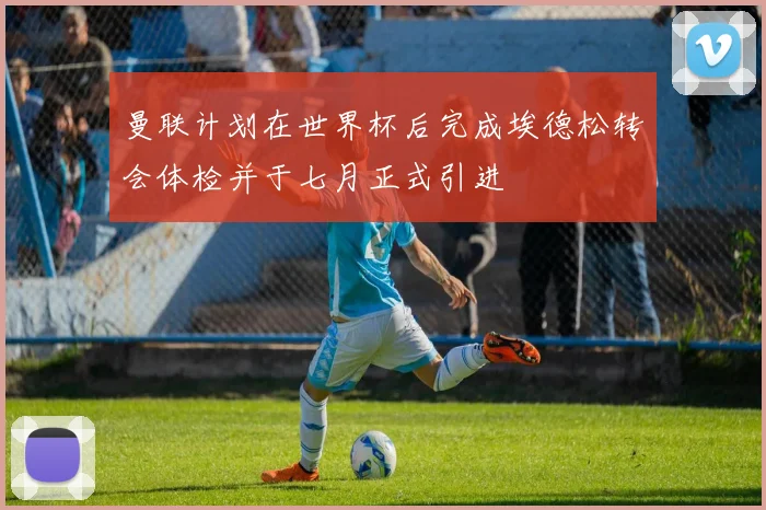 曼联计划在世界杯后完成埃德松转会体检并于七月正式引进