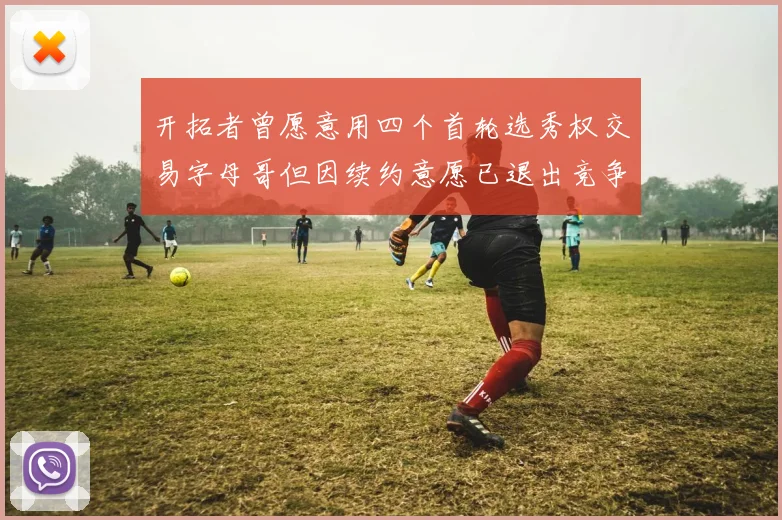 开拓者曾愿意用四个首轮选秀权交易字母哥但因续约意愿已退出竞争