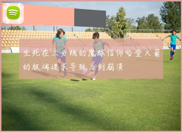 生死在三分线的魔球信仰哈登火箭的极端追求导致马刺崩溃