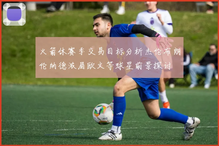 火箭休赛季交易目标分析杰伦布朗伦纳德浓眉欧文等球星前景探讨