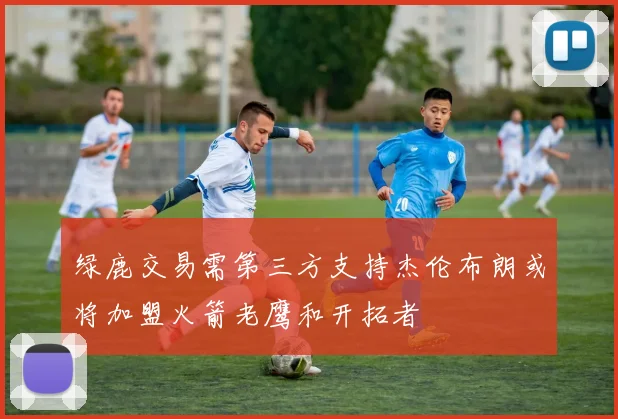 绿鹿交易需第三方支持杰伦布朗或将加盟火箭老鹰和开拓者