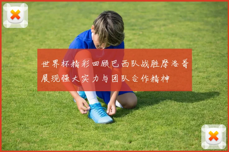世界杯精彩回顾巴西队战胜摩洛哥展现强大实力与团队合作精神
