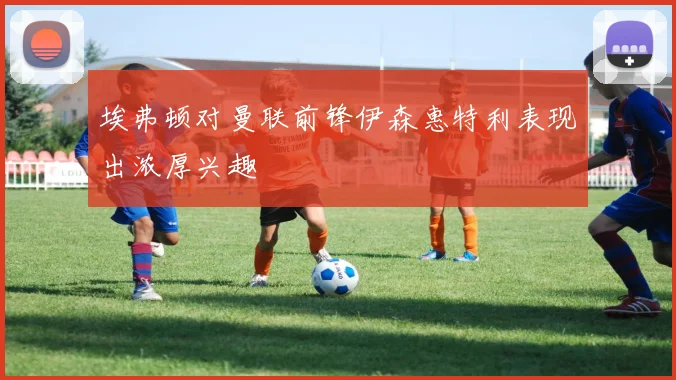 埃弗顿对曼联前锋伊森惠特利表现出浓厚兴趣