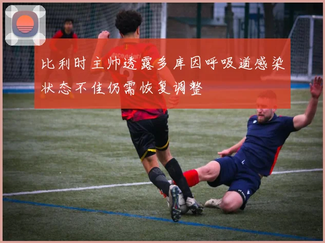 比利时主帅透露多库因呼吸道感染状态不佳仍需恢复调整