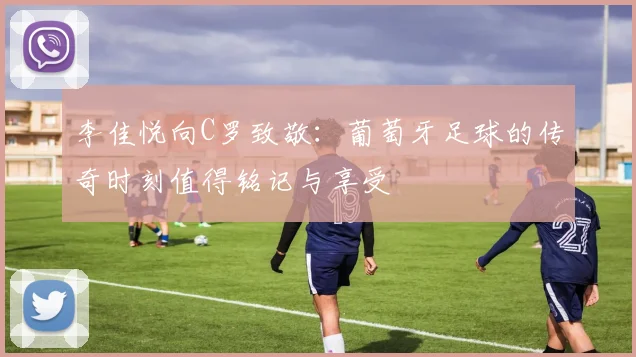 李佳悦向C罗致敬：葡萄牙足球的传奇时刻值得铭记与享受